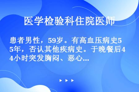 患者男性，59岁。有高血压病史5年，否认其他疾病史。于晚餐后4小时突发胸闷、恶心、呕吐胃内容物，伴上...