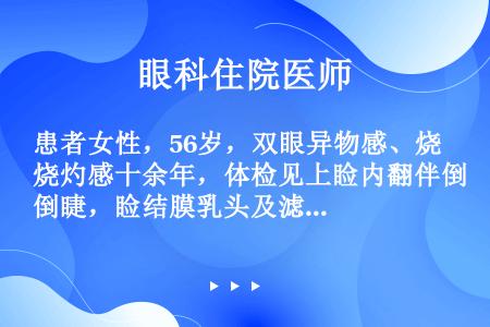 患者女性，56岁，双眼异物感、烧灼感十余年，体检见上睑内翻伴倒睫，睑结膜乳头及滤泡增生，以上睑结膜显...