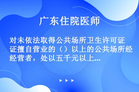 对未依法取得公共场所卫生许可证擅自营业的（）以上的公共场所经营者，处以五千元以上三万元以下罚款。