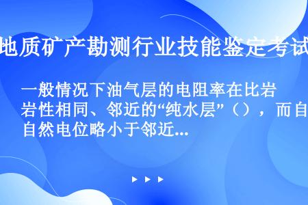 一般情况下油气层的电阻率在比岩性相同、邻近的“纯水层”（），而自然电位略小于邻近的水层。