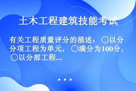 有关工程质量评分的描述： ①以分项工程为单元； ②满分为100分； ③以分部工程为基础，逐级计算相应...