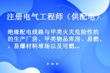 绝缘配电线路与甲类火灾危险性的生产厂房、甲类物品库房、易燃、易爆材料堆场以及可燃或易燃、易爆液（气）...