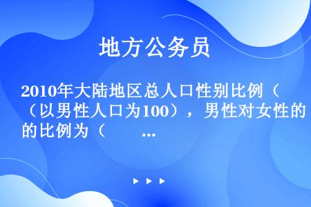 2010年大陆地区总人口性别比例（以男性人口为100），男性对女性的比例为（　　）。