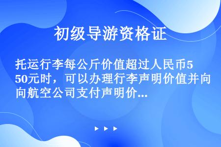 托运行李每公斤价值超过人民币50元时，可以办理行李声明价值并向航空公司支付声明价值附加费。每位旅客行...