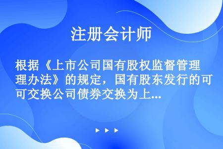 根据《上市公司国有股权监督管理办法》的规定，国有股东发行的可交换公司债券交换为上市公司每股股份的价格...