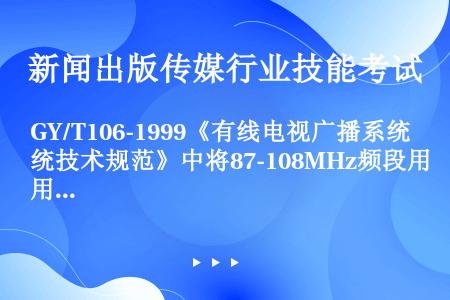 GY/T106-1999《有线电视广播系统技术规范》中将87-108MHz频段用于（）。