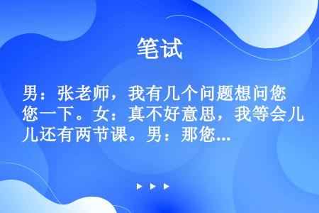 男：张老师，我有几个问题想问您一下。女：真不好意思，我等会儿还有两节课。男：那您别的时间有空儿吗？女...