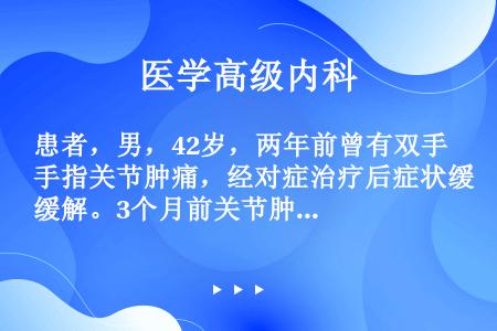 患者，男，42岁，两年前曾有双手指关节肿痛，经对症治疗后症状缓解。3个月前关节肿痛加重，并间断发热，...