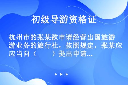 杭州市的张某欲申请经营出国旅游业务的旅行社，按照规定，张某应当向（　　）提出申请。