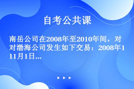 南岳公司在2008年至2010年间，对渤海公司发生如下交易：2008年11月1日，南岳公司投资250...