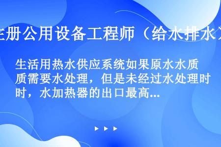 生活用热水供应系统如果原水水质需要水处理，但是未经过水处理时，水加热器的出口最高温度为60℃，配水点...