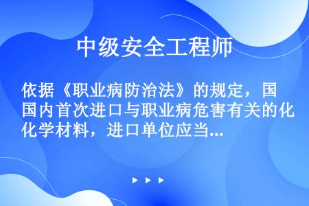 依据《职业病防治法》的规定，国内首次进口与职业病危害有关的化学材料，进口单位应当向有关部门报送该化学...