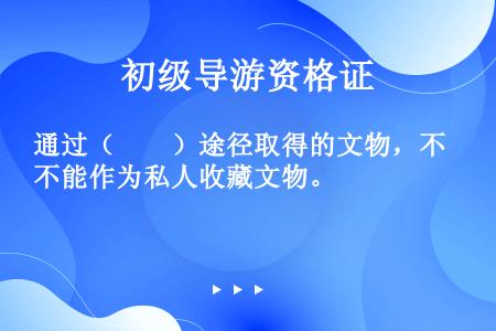 通过（　　）途径取得的文物，不能作为私人收藏文物。