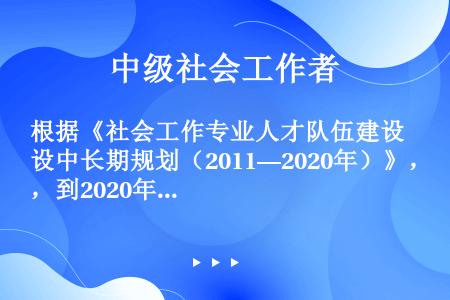 根据《社会工作专业人才队伍建设中长期规划（2011—2020年）》，到2020年社会工作教育与研究人...