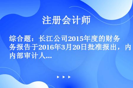 综合题：长江公司2015年度的财务报告于2016年3月20日批准报出，内部审计人员在对2015年度财...