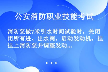 消防泵做7米引水时间试验时，关闭所有进、出水阀，启动发动机，挂上消防泵并调整发动机转速，消防泵额定流...