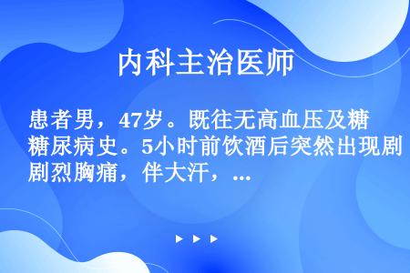 患者男，47岁。既往无高血压及糖尿病史。5小时前饮酒后突然出现剧烈胸痛，伴大汗，呼吸困难，恶心，呕吐...