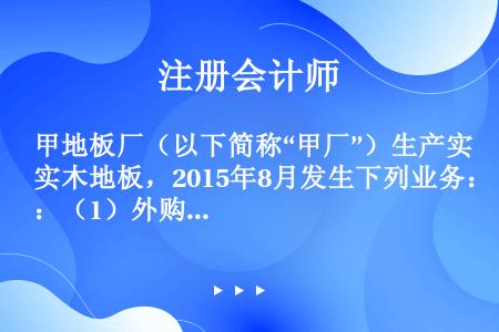 甲地板厂（以下简称“甲厂”）生产实木地板，2015年8月发生下列业务：（1）外购一批实木素板并支付运...