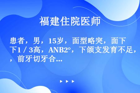 患者，男，15岁，面型略突，面下1／3高，ANB2°，下颌支发育不足，前牙切牙合。上下牙列轻度拥挤，...