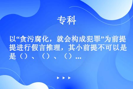 以“贪污腐化，就会构成犯罪”为前提进行假言推理，其小前提不可以是（）、（）、（）。