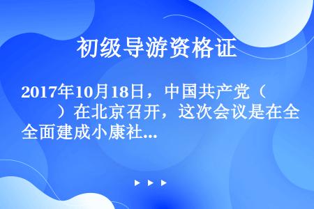 2017年10月18日，中国共产党（　　）在北京召开，这次会议是在全面建成小康社会决胜阶段、中国特色...
