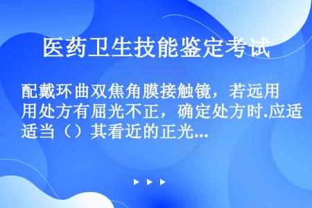 配戴环曲双焦角膜接触镜，若远用处方有屈光不正，确定处方时.应适当（）其看近的正光度.尽量（）其看远的...