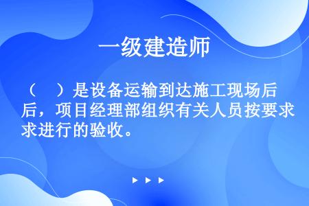 （　）是设备运输到达施工现场后，项目经理部组织有关人员按要求进行的验收。