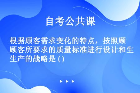 根据顾客需求变化的特点，按照顾客所要求的质量标准进行设计和生产的战略是 ( )