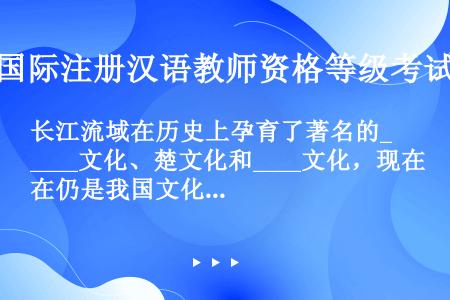 长江流域在历史上孕育了著名的____文化、楚文化和____文化，现在仍是我国文化发达、经济上最富庶的...