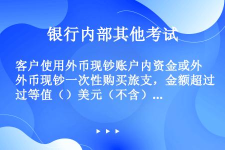 客户使用外币现钞账户内资金或外币现钞一次性购买旅支，金额超过等值（）美元（不含）以上的，银行应逐笔登...