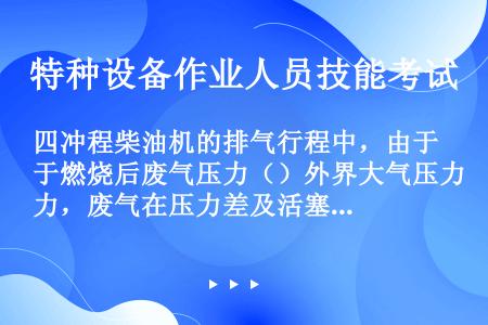 四冲程柴油机的排气行程中，由于燃烧后废气压力（）外界大气压力，废气在压力差及活塞的排挤作用下，经排气...