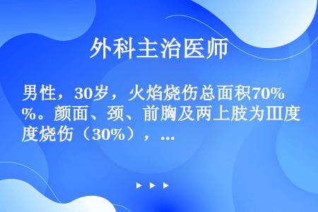 男性，30岁，火焰烧伤总面积70%。颜面、颈、前胸及两上肢为Ⅲ度烧伤（30%），伤后1小时送医院处理...