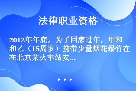 2012年年底，为了回家过年，甲和乙（15周岁）携带少量烟花爆竹在北京某火车站安检时被拒，甚为恼火。...