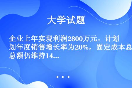 企业上年实现利润2800万元，计划年度销售增长率为20%，固定成本总额仍维持1400万元，则预计目标...