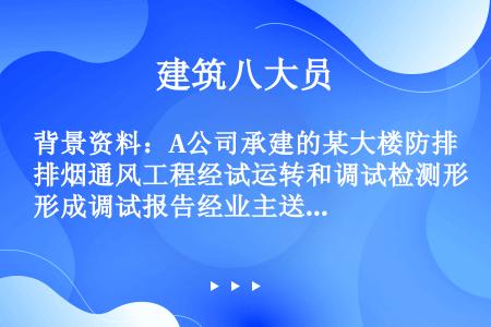 背景资料：A公司承建的某大楼防排烟通风工程经试运转和调试检测形成调试报告经业主送有关机构审核审核通过...