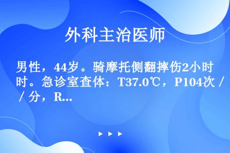 男性，44岁。骑摩托侧翻摔伤2小时。急诊室查体：T37.0℃，P104次／分，R28次／分，BP13...