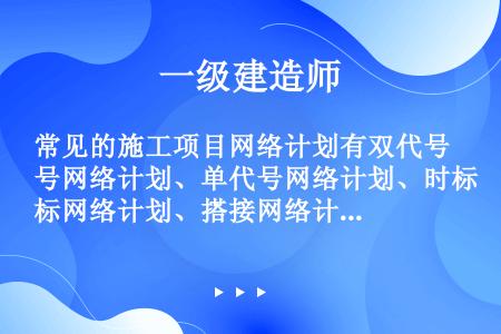 常见的施工项目网络计划有双代号网络计划、单代号网络计划、时标网络计划、搭接网络计划。