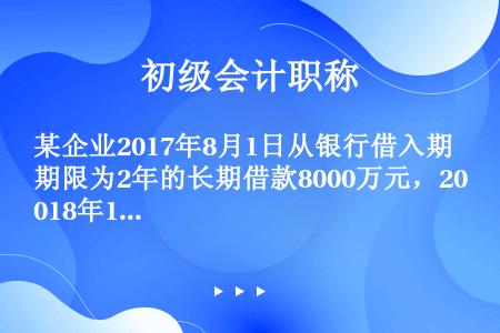 某企业2017年8月1日从银行借入期限为2年的长期借款8000万元，2018年12月31日编制资产负...