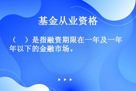 （　）是指融资期限在一年及一年以下的金融市场。