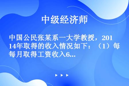 中国公民张某系一大学教授，2014年取得的收入情况如下：（1）每月取得工资收入6000元；（2）一次...