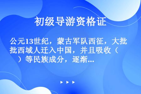 公元13世纪，蒙古军队西征，大批西域人迁入中国，并且吸收（　　）等民族成分，逐渐形成了一个统一的民族...