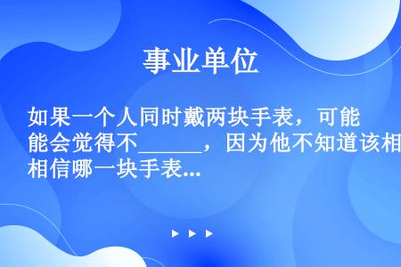 如果一个人同时戴两块手表，可能会觉得不______，因为他不知道该相信哪一块手表；如果在一个企业里出...