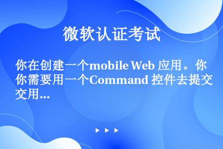 你在创建一个mobile Web 应用。你需要用一个Command 控件去提交用户从UI输入的内容到...