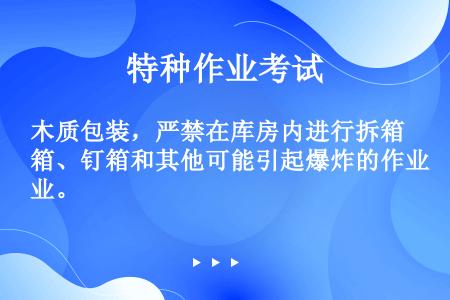 木质包装，严禁在库房内进行拆箱、钉箱和其他可能引起爆炸的作业。