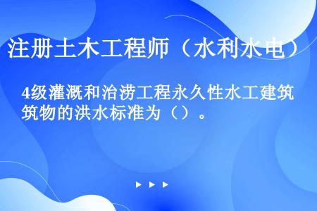 4级灌溉和治涝工程永久性水工建筑物的洪水标准为（）。