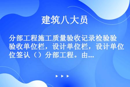 分部工程施工质量验收记录检验验收单位栏，设计单位栏，设计单位签认（）分部工程。由项目负责人亲自签认，...