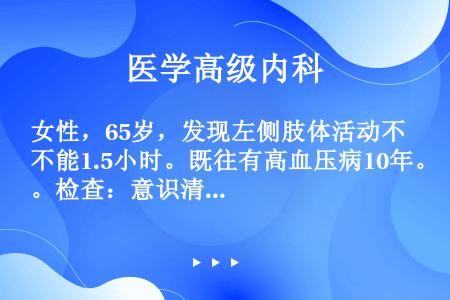 女性，65岁，发现左侧肢体活动不能1.5小时。既往有高血压病10年。检查：意识清楚，瞳孔等圆，肌力2...