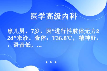 患儿男，7岁，因“进行性肢体无力2d”来诊。查体：T36.8℃；精神好，语音低；四肢肌张力减低，上肢...