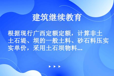 根据现行广西定额定额，计算非土石堤、坝的一般土料、砂石料压实单价，采用土石坝物料压实定额时，其人工、...