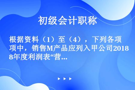 根据资料（1）至（4），下列各项中，销售M产品应列入甲公司2018年度利润表“营业收入“项目本期金额...